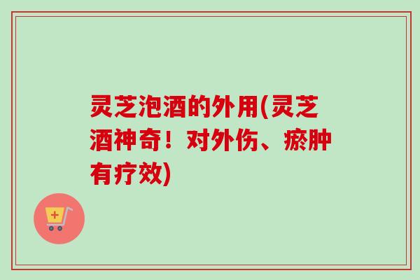 灵芝泡酒的外用(灵芝酒神奇！对外伤、瘀肿有疗效)