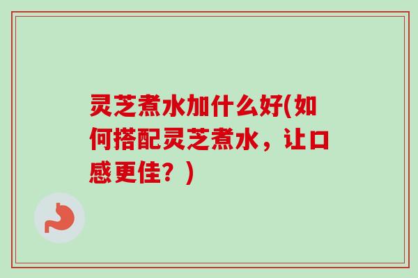 灵芝煮水加什么好(如何搭配灵芝煮水，让口感更佳？)