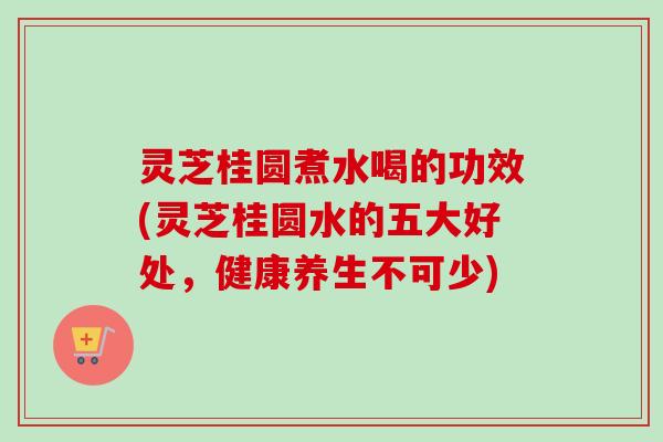 灵芝桂圆煮水喝的功效(灵芝桂圆水的五大好处，健康养生不可少)
