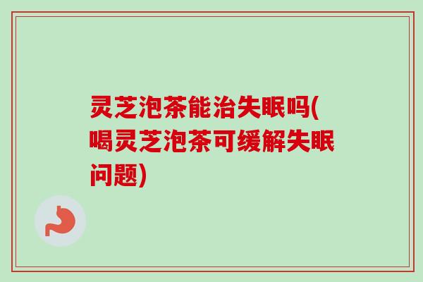 灵芝泡茶能治失眠吗(喝灵芝泡茶可缓解失眠问题)