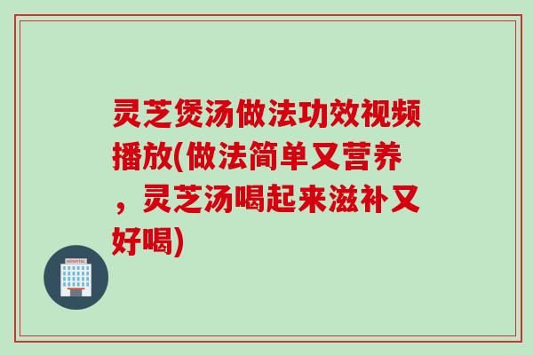 灵芝煲汤做法功效视频播放(做法简单又营养，灵芝汤喝起来滋补又好喝)