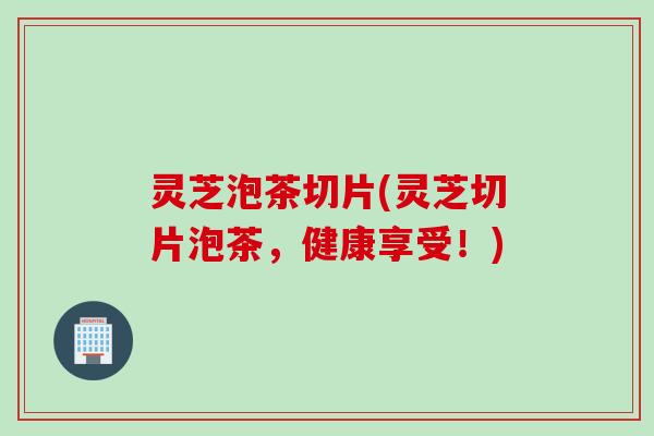 灵芝泡茶切片(灵芝切片泡茶，健康享受！)