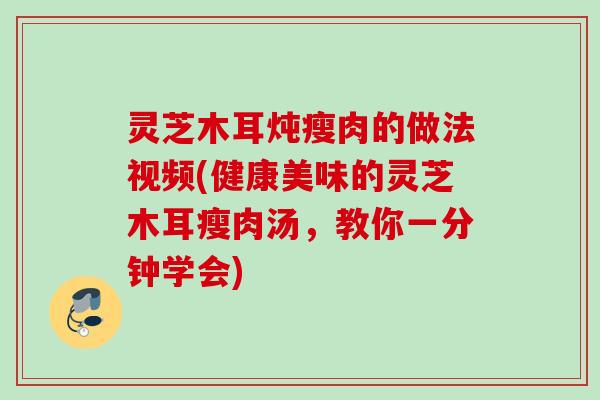 灵芝木耳炖瘦肉的做法视频(健康美味的灵芝木耳瘦肉汤，教你一分钟学会)