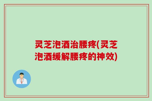 灵芝泡酒治腰疼(灵芝泡酒缓解腰疼的神效)