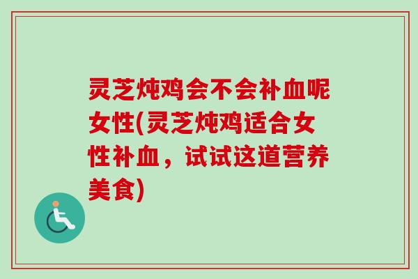 灵芝炖鸡会不会补血呢女性(灵芝炖鸡适合女性补血，试试这道营养美食)