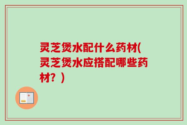 灵芝煲水配什么药材(灵芝煲水应搭配哪些药材？)