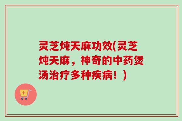 灵芝炖天麻功效(灵芝炖天麻,神奇的煲汤多种!) 灵芝炖天麻功效(灵芝炖天麻,神奇的煲汤多种!)