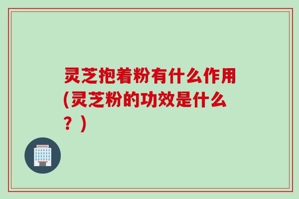 灵芝抱着粉有什么作用(灵芝粉的功效是什么？)