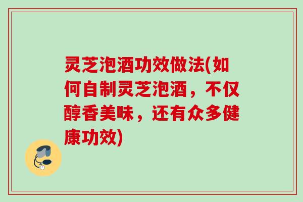 灵芝泡酒功效做法(如何自制灵芝泡酒，不仅醇香美味，还有众多健康功效)