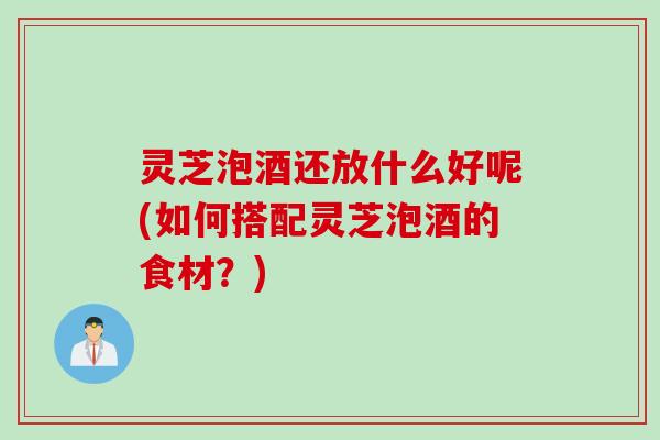 灵芝泡酒还放什么好呢(如何搭配灵芝泡酒的食材？)
