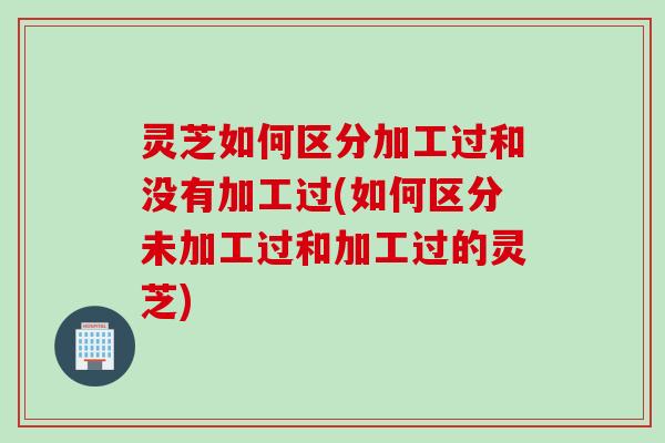 灵芝如何区分加工过和没有加工过(如何区分未加工过和加工过的灵芝)