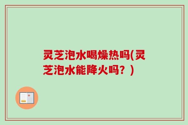 灵芝泡水喝燥热吗(灵芝泡水能降火吗?) 灵芝泡水喝燥热吗(灵芝泡水能降火吗?)