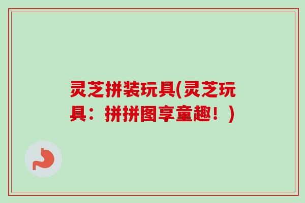 灵芝拼装玩具(灵芝玩具:拼拼图享童趣!) 灵芝拼装玩具(灵芝玩具:拼拼图享童趣!)