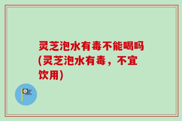 灵芝泡水有毒不能喝吗(灵芝泡水有毒，不宜饮用)