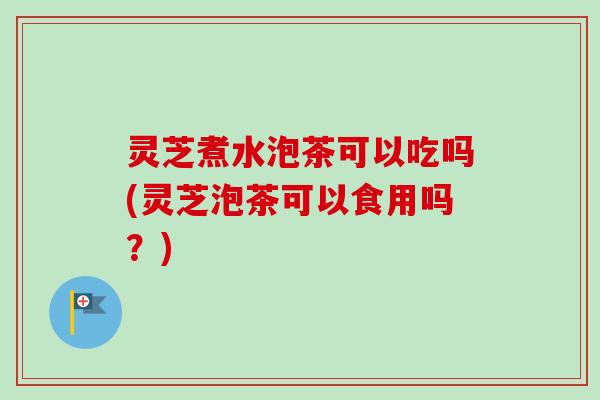 灵芝煮水泡茶可以吃吗(灵芝泡茶可以食用吗?) 灵芝煮水泡茶可以吃吗(灵芝泡茶可以食用吗?)