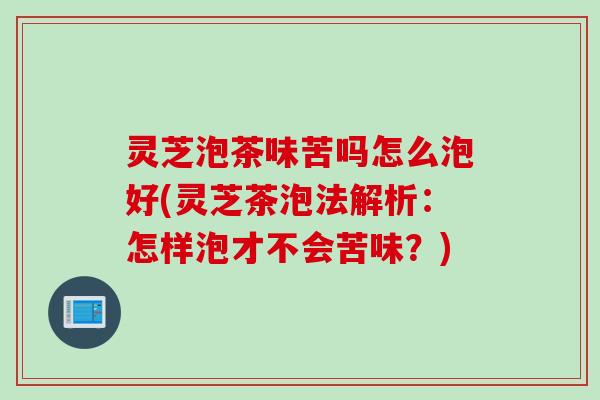 灵芝泡茶味苦吗怎么泡好(灵芝茶泡法解析：怎样泡才不会苦味？)
