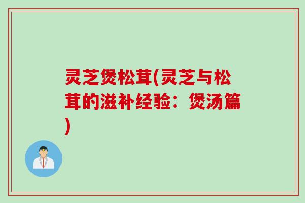 灵芝煲松茸(灵芝与松茸的滋补经验:煲汤篇) 灵芝煲松茸(灵芝与松茸的滋补经验:煲汤篇)