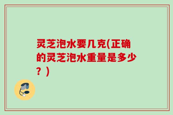灵芝泡水要几克(正确的灵芝泡水重量是多少？)