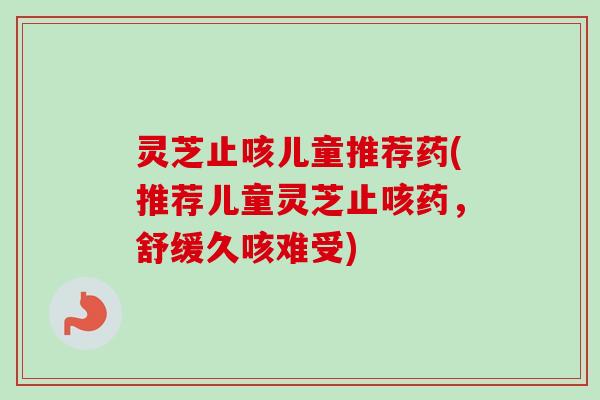 灵芝止咳儿童推荐药(推荐儿童灵芝止咳药，舒缓久咳难受)