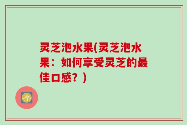 灵芝泡水果(灵芝泡水果：如何享受灵芝的最佳口感？)