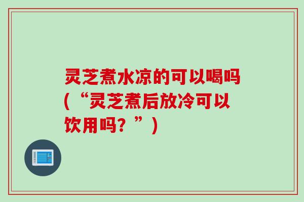 灵芝煮水凉的可以喝吗(“灵芝煮后放冷可以饮用吗？”)