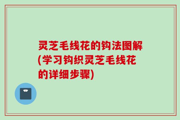 灵芝毛线花的钩法图解(学习钩织灵芝毛线花的详细步骤)