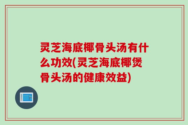 灵芝海底椰骨头汤有什么功效(灵芝海底椰煲骨头汤的健康效益)