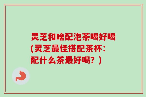 灵芝和啥配泡茶喝好喝(灵芝佳搭配茶杯:配什么茶好喝?) 灵芝和啥配泡茶喝好喝(灵芝佳搭配茶杯:配什么茶好喝?)