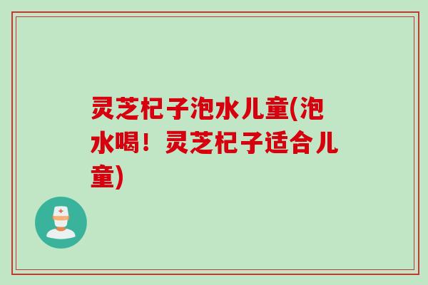 灵芝杞子泡水儿童(泡水喝！灵芝杞子适合儿童)