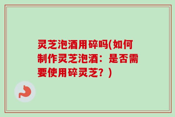 灵芝泡酒用碎吗(如何制作灵芝泡酒：是否需要使用碎灵芝？)