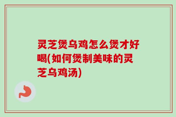 灵芝煲乌鸡怎么煲才好喝(如何煲制美味的灵芝乌鸡汤)