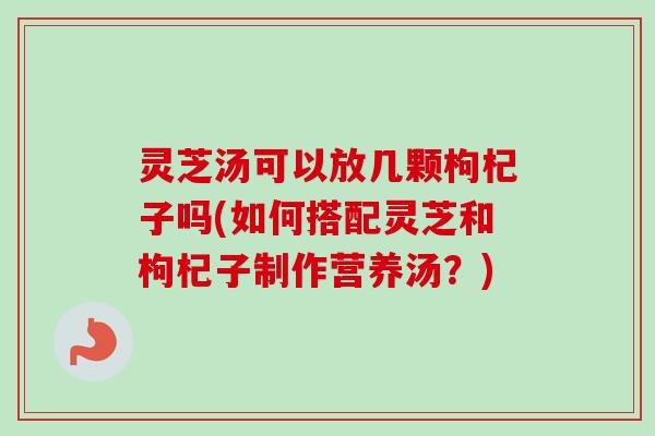 灵芝汤可以放几颗枸杞子吗(如何搭配灵芝和枸杞子制作营养汤？)
