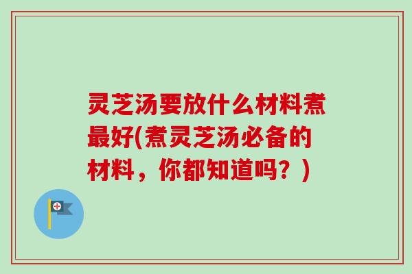 灵芝汤要放什么材料煮最好(煮灵芝汤必备的材料，你都知道吗？)