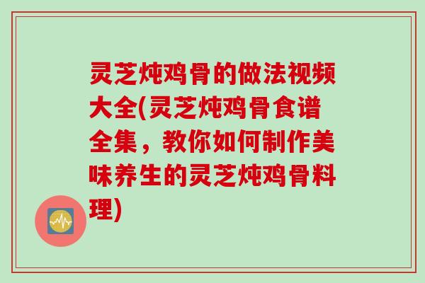灵芝炖鸡骨的做法视频大全(灵芝炖鸡骨食谱全集，教你如何制作美味养生的灵芝炖鸡骨料理)