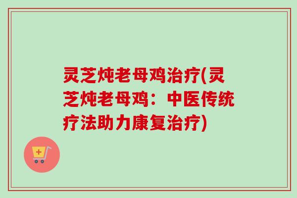 灵芝炖老母鸡治疗(灵芝炖老母鸡：中医传统疗法助力康复治疗)