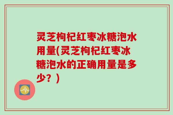 灵芝枸杞红枣冰糖泡水用量(灵芝枸杞红枣冰糖泡水的正确用量是多少？)