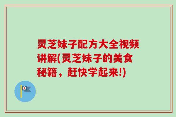 灵芝妹子配方大全视频讲解(灵芝妹子的美食秘籍，赶快学起来!)