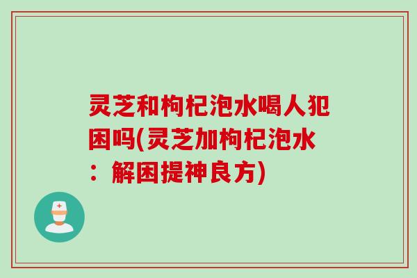 灵芝和枸杞泡水喝人犯困吗(灵芝加枸杞泡水:解困提神良方) 灵芝和枸杞泡水喝人犯困吗(灵芝加枸杞泡水:解困提神良方)