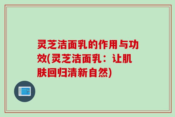 灵芝洁面乳的作用与功效(灵芝洁面乳:让回归清新自然) 灵芝洁面乳的作用与功效(灵芝洁面乳:让回归清新自然)
