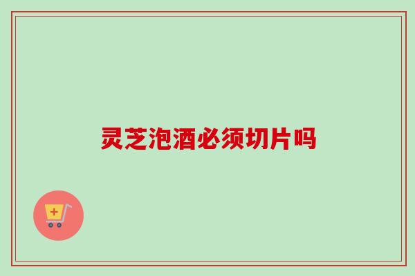灵芝泡酒必须切片吗