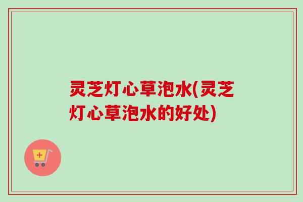 灵芝灯心草泡水(灵芝灯心草泡水的好处)