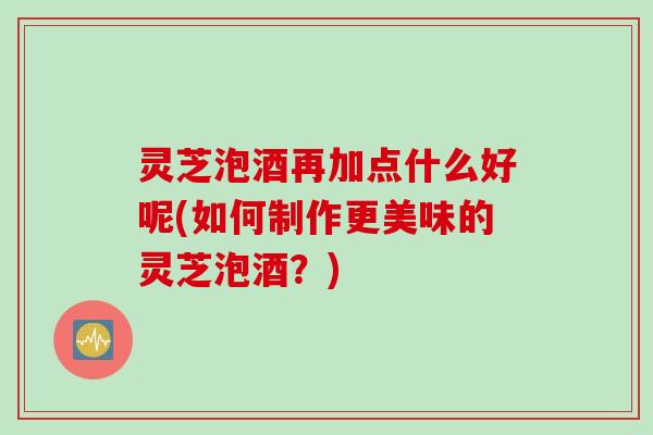 灵芝泡酒再加点什么好呢(如何制作更美味的灵芝泡酒？)