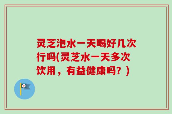 灵芝泡水一天喝好几次行吗(灵芝水一天多次饮用,有益健康吗?) 灵芝泡水一天喝好几次行吗(灵芝水一天多次饮用,有益健康吗?)
