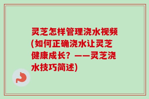 灵芝怎样管理浇水视频(如何正确浇水让灵芝健康成长？——灵芝浇水技巧简述)