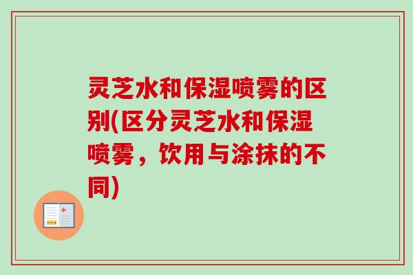 灵芝水和保湿喷雾的区别(区分灵芝水和保湿喷雾，饮用与涂抹的不同)