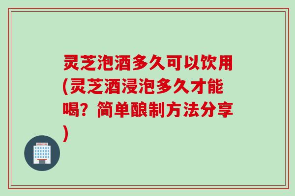 灵芝泡酒多久可以饮用(灵芝酒浸泡多久才能喝？简单酿制方法分享)