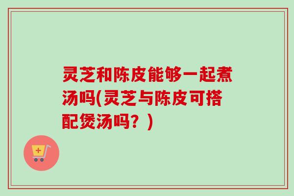 灵芝和陈皮能够一起煮汤吗(灵芝与陈皮可搭配煲汤吗?) 灵芝和陈皮能够一起煮汤吗(灵芝与陈皮可搭配煲汤吗?)
