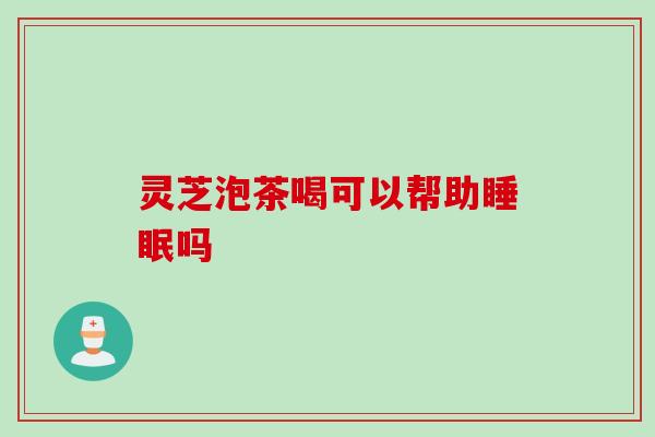 灵芝泡茶喝可以帮助吗 灵芝泡茶喝可以帮助吗