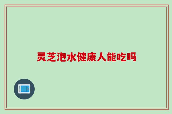 灵芝泡水健康人能吃吗 灵芝泡水健康人能吃吗