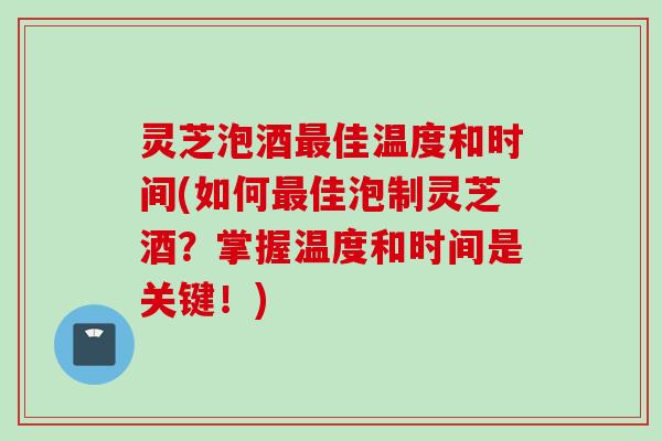 灵芝泡酒最佳温度和时间(如何最佳泡制灵芝酒？掌握温度和时间是关键！)